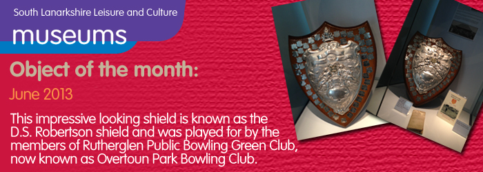 06/2013 Object of the month, This impressive looking shield is known as the D.S. Robertson shield and was played for by the members of Rutherglen Public Bowling Green Club, now known as Overtoun Park Bowling Club.