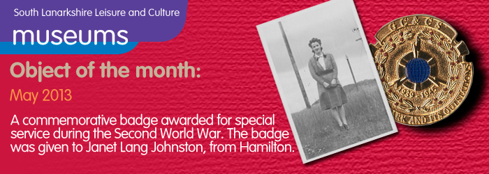 05/2013 Object of the month, Acommemorative badge awarded for special service during the Second World War. The badge was given to Janet Lang Johnston, from Hamilton.